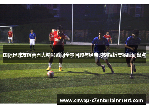 国际足球友谊赛五大精彩瞬间全景回顾与经典时刻解析震撼瞬间盘点 国际足球友谊赛五大精彩瞬间全景回顾与经典时刻解析震撼瞬间盘点
