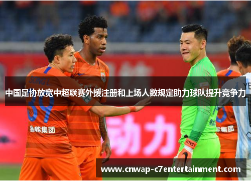 中国足协放宽中超联赛外援注册和上场人数规定助力球队提升竞争力 中国足协放宽中超联赛外援注册和上场人数规定助力球队提升竞争力
