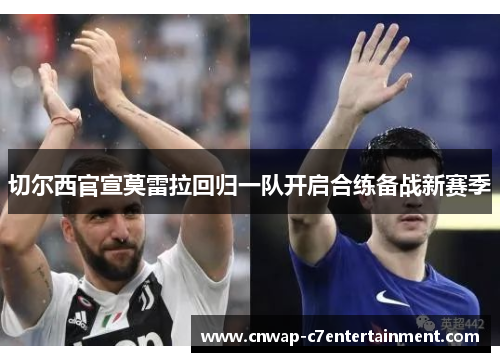 切尔西官宣莫雷拉回归一队开启合练备战新赛季 切尔西官宣莫雷拉回归一队开启合练备战新赛季