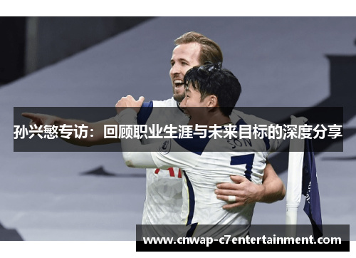 孙兴慜专访:回顾职业生涯与未来目标的深度分享 孙兴慜专访:回顾职业生涯与未来目标的深度分享