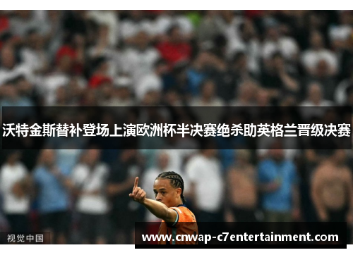 沃特金斯替补登场上演欧洲杯半决赛绝杀助英格兰晋级决赛