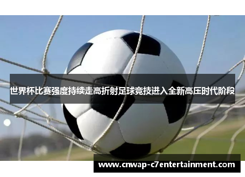 世界杯比赛强度持续走高折射足球竞技进入全新高压时代阶段