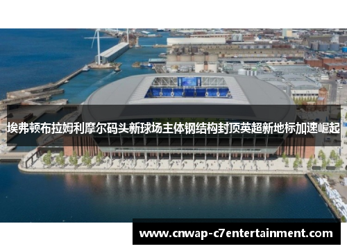 埃弗顿布拉姆利摩尔码头新球场主体钢结构封顶英超新地标加速崛起